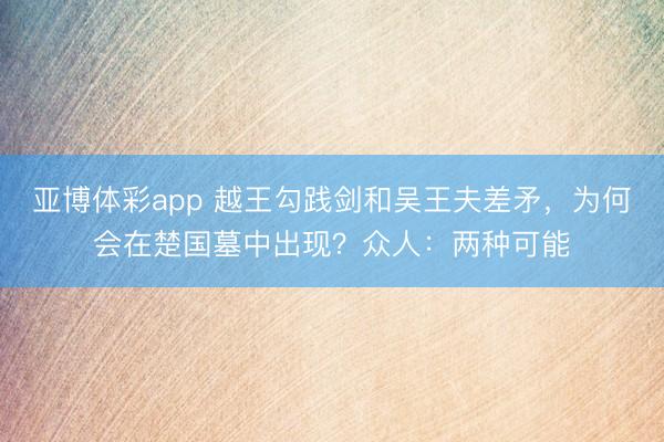 亚博体彩app 越王勾践剑和吴王夫差矛,为何会在楚国墓中出现?众人:两种可能