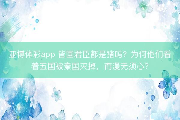 亚博体彩app 皆国君臣都是猪吗？为何他们看着五国被秦国灭掉，而漫无须心？