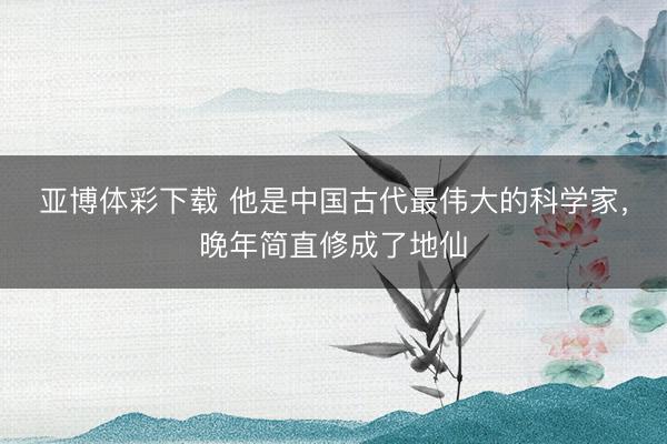 亚博体彩下载 他是中国古代最伟大的科学家，晚年简直修成了地仙