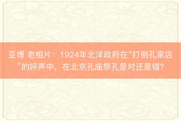 亚博 老相片:1924年北洋政府在“打倒孔家店”的呼声中,在北京孔庙祭孔是对还是错?