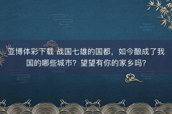 亚博体彩下载 战国七雄的国都，如今酿成了我国的哪些城市？望望有你的家乡吗？