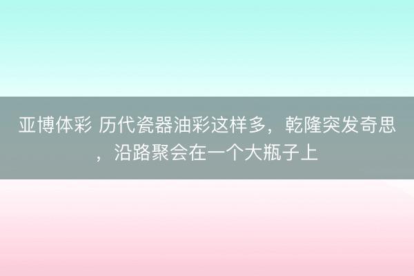 亚博体彩 历代瓷器油彩这样多，乾隆突发奇思，沿路聚会在一个大瓶子上