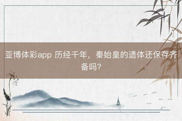 亚博体彩app 历经千年，秦始皇的遗体还保存齐备吗？
