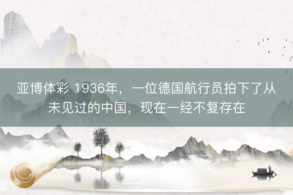 亚博体彩 1936年，一位德国航行员拍下了从未见过的中国，现在一经不复存在