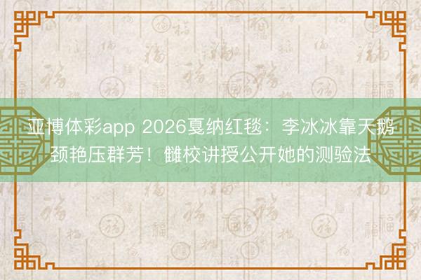 亚博体彩app 2026戛纳红毯:李冰冰靠天鹅颈艳压群芳!雠校讲授公开她的测验法