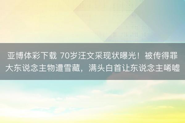 亚博体彩下载 70岁汪文采现状曝光!被传得罪大东说念主物遭雪藏,满头白首让东说念主唏嘘