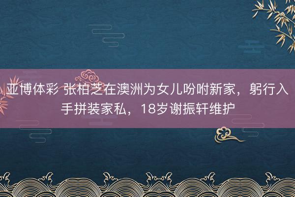 亚博体彩 张柏芝在澳洲为女儿吩咐新家,躬行入手拼装家私,18岁谢振轩维护