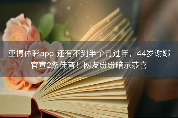 亚博体彩app 还有不到半个月过年,44岁谢娜官宣2条佳音!网友纷纷暗示恭喜