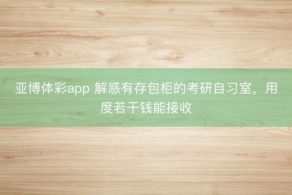 亚博体彩app 解惑有存包柜的考研自习室，用度若干钱能接收