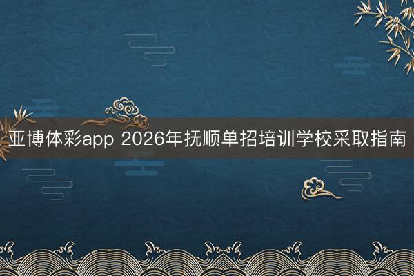 亚博体彩app 2026年抚顺单招培训学校采取指南