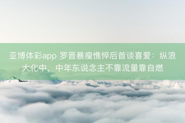 亚博体彩app 罗晋暴瘦憔悴后首谈喜爱：纵浪大化中，中年东说念主不靠流量靠自燃