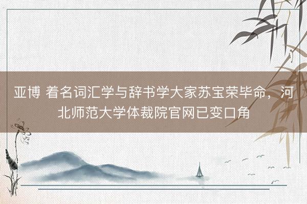 亚博 着名词汇学与辞书学大家苏宝荣毕命，河北师范大学体裁院官网已变口角