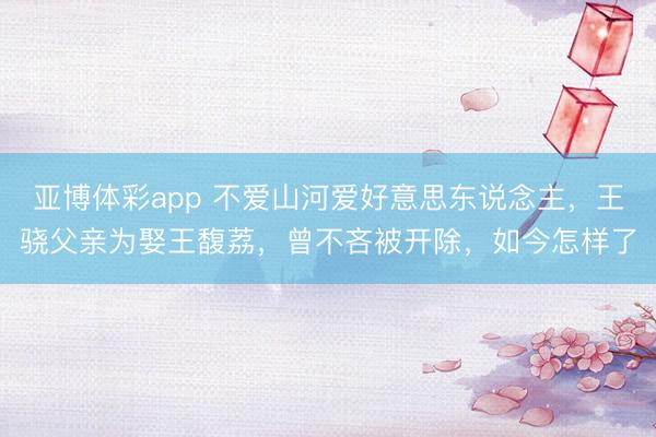 亚博体彩app 不爱山河爱好意思东说念主，王骁父亲为娶王馥荔，曾不吝被开除，如今怎样了