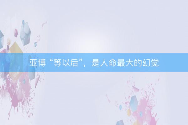 亚博 “等以后”，是人命最大的幻觉