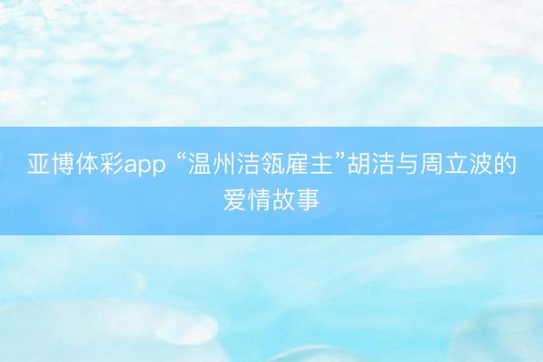 亚博体彩app “温州洁瓴雇主”胡洁与周立波的爱情故事