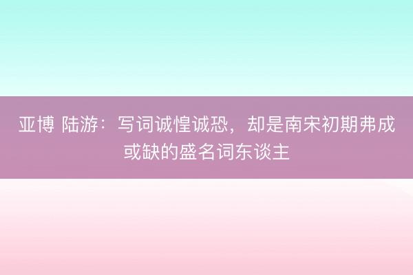 亚博 陆游：写词诚惶诚恐，却是南宋初期弗成或缺的盛名词东谈主