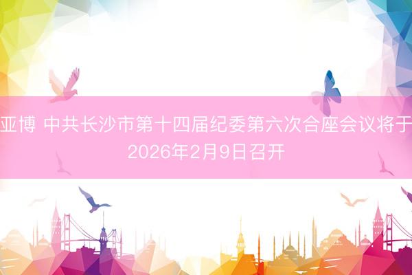 亚博 中共长沙市第十四届纪委第六次合座会议将于2026年2月9日召开