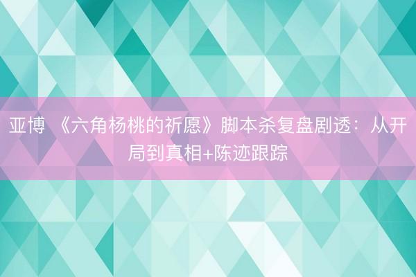 亚博 《六角杨桃的祈愿》脚本杀复盘剧透：从开局到真相+陈迹跟踪
