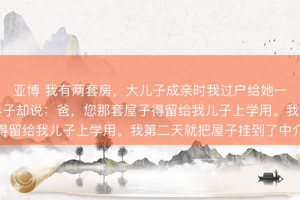 亚博 我有两套房，大儿子成亲时我过户给她一套，轮到赤子子，泰半子却说：爸，您那套屋子得留给我儿子上学用。我第二天就把屋子挂到了中介
