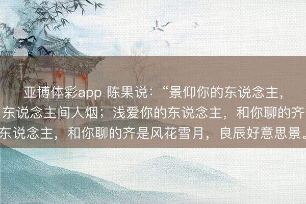 亚博体彩app 陈果说：“景仰你的东说念主，和你聊的齐是生老病死，东说念主间人烟；浅爱你的东说念主，和你聊的齐是风花雪月，良辰好意思景。”