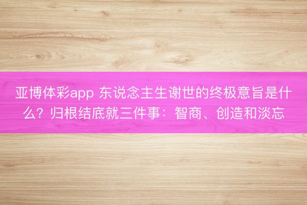亚博体彩app 东说念主生谢世的终极意旨是什么？归根结底就三件事：智商、创造和淡忘