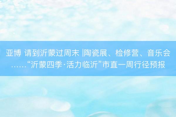 亚博 请到沂蒙过周末 |陶瓷展、检修营、音乐会……“沂蒙四季·活力临沂”市直一周行径预报