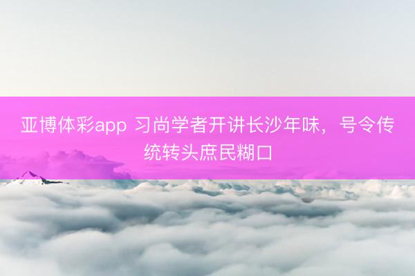 亚博体彩app 习尚学者开讲长沙年味,号令传统转头庶民糊口