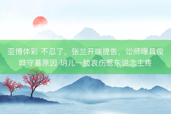 亚博体彩 不忍了，张兰开端提告，讼师曝具俊晔守墓原因 玥儿一脸哀伤惹东说念主疼