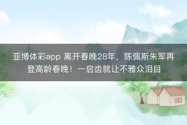 亚博体彩app 离开春晚28年,陈佩斯朱军再登高龄春晚!一启齿就让不雅众泪目