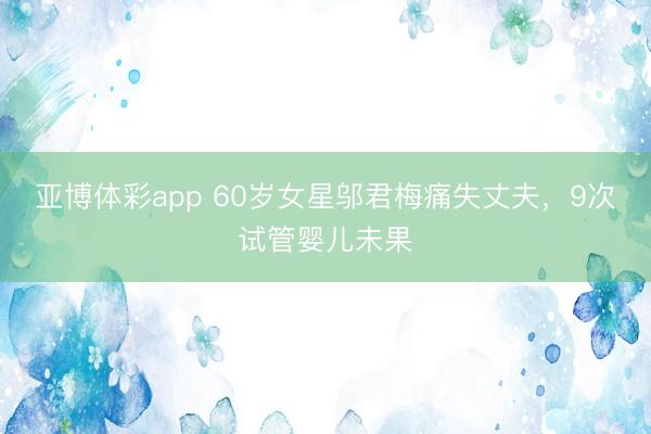 亚博体彩app 60岁女星邬君梅痛失丈夫,9次试管婴儿未果