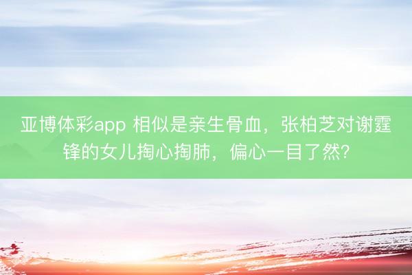 亚博体彩app 相似是亲生骨血，张柏芝对谢霆锋的女儿掏心掏肺，偏心一目了然？