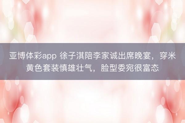 亚博体彩app 徐子淇陪李家诚出席晚宴,穿米黄色套装慎雄壮气,脸型委宛很富态