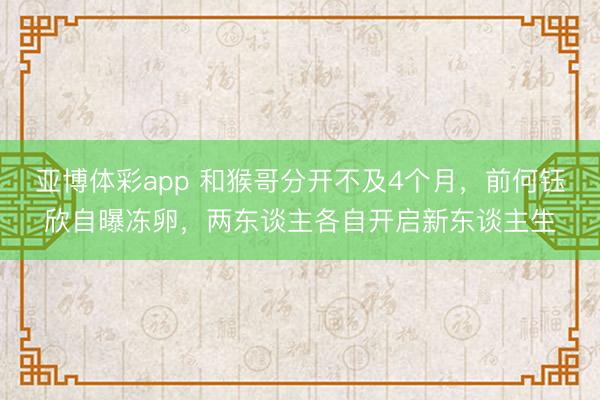 亚博体彩app 和猴哥分开不及4个月,前何钰欣自曝冻卵,两东谈主各自开启新东谈主生