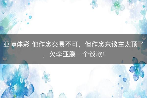 亚博体彩 他作念交易不可,但作念东谈主太顶了,欠李亚鹏一个谈歉!