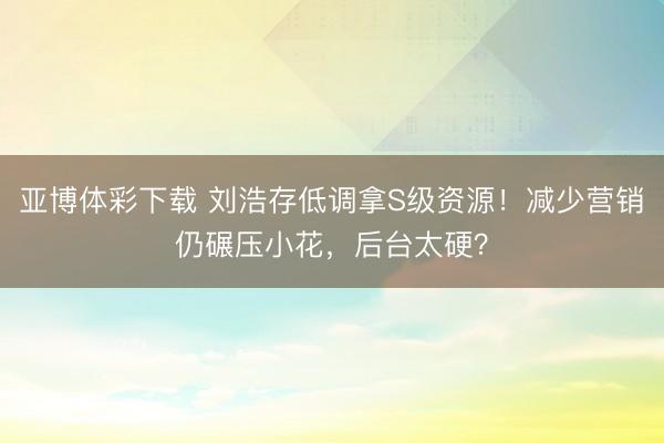 亚博体彩下载 刘浩存低调拿S级资源!减少营销仍碾压小花,后台太硬?