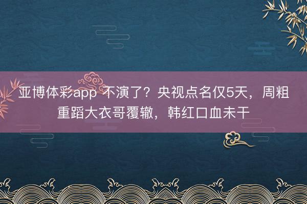 亚博体彩app 不演了?央视点名仅5天,周粗重蹈大衣哥覆辙,韩红口血未干