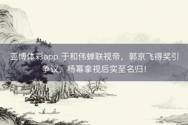 亚博体彩app 于和伟蝉联视帝，郭京飞得奖引争议，杨幂拿视后实至名归！
