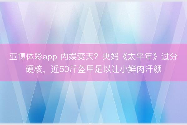 亚博体彩app 内娱变天？央妈《太平年》过分硬核，近50斤盔甲足以让小鲜肉汗颜