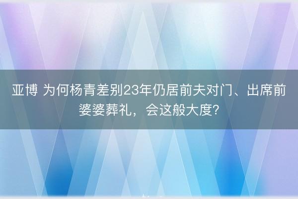 亚博 为何杨青差别23年仍居前夫对门、出席前婆婆葬礼，会这般大度？