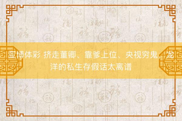 亚博体彩 挤走董卿、靠爹上位、央视穷鬼，龙洋的私生存假话太离谱