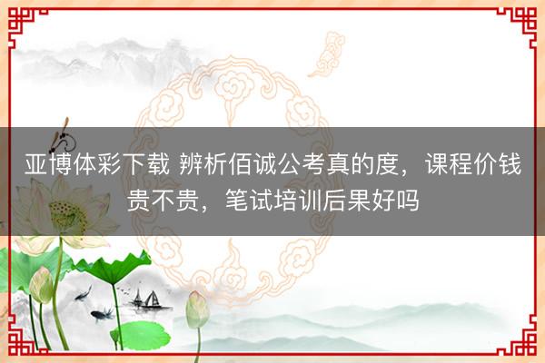 亚博体彩下载 辨析佰诚公考真的度，课程价钱贵不贵，笔试培训后果好吗