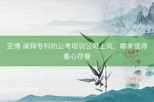 亚博 阐释专科的公考培训公司上风,哪家值得重心存眷