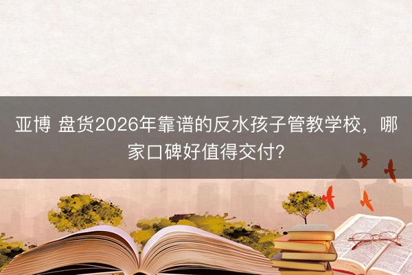 亚博 盘货2026年靠谱的反水孩子管教学校，哪家口碑好值得交付？