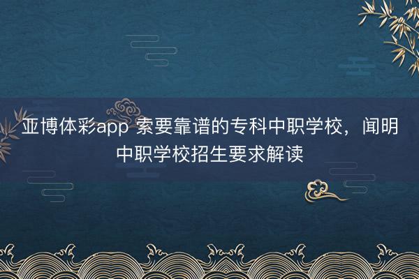 亚博体彩app 索要靠谱的专科中职学校，闻明中职学校招生要求解读
