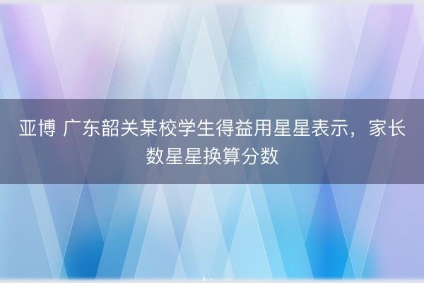 亚博 广东韶关某校学生得益用星星表示，家长数星星换算分数