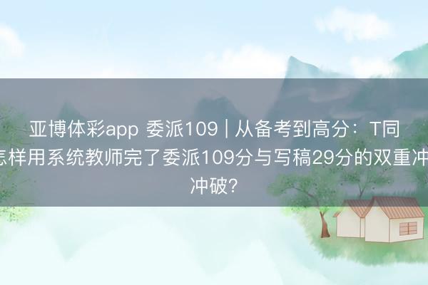 亚博体彩app 委派109 | 从备考到高分：T同学怎样用系统教师完了委派109分与写稿29分的双重冲破？