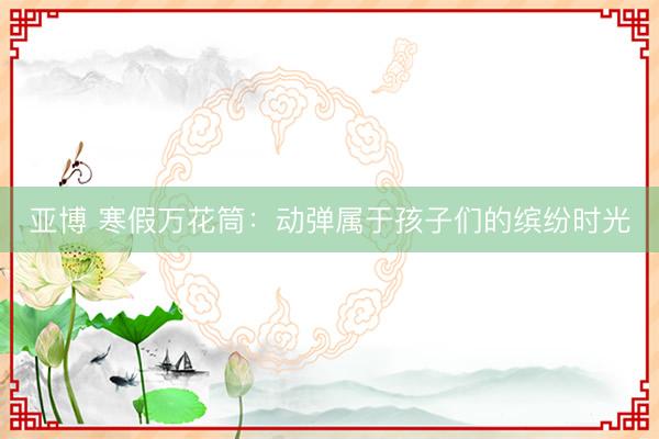 亚博 寒假万花筒：动弹属于孩子们的缤纷时光
