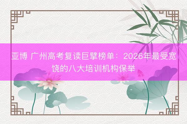 亚博 广州高考复读巨擘榜单：2026年最受宽饶的八大培训机构保举