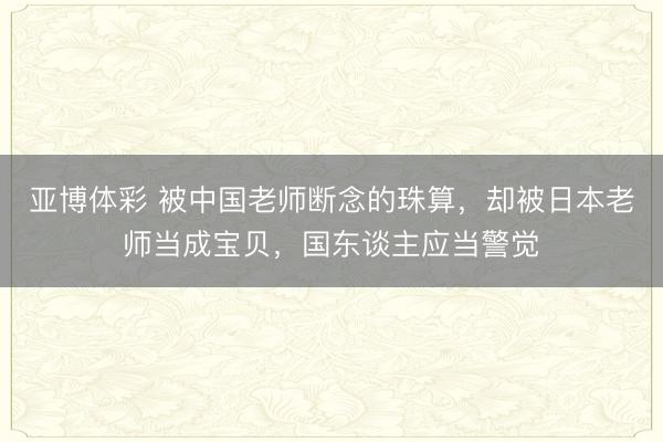 亚博体彩 被中国老师断念的珠算，却被日本老师当成宝贝，国东谈主应当警觉