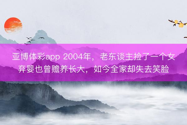 亚博体彩app 2004年,老东谈主捡了一个女弃婴也曾赡养长大,如今全家却失去笑脸
